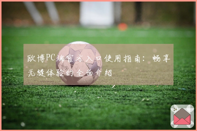 欧博PC端官方入口使用指南：畅享无缝体验的全面介绍