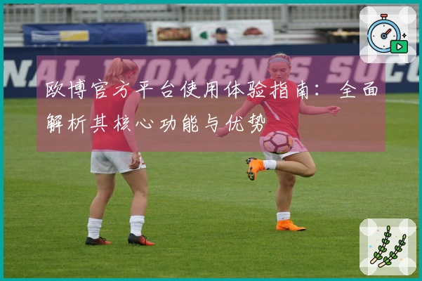 欧博官方平台使用体验指南：全面解析其核心功能与优势